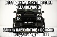 когда-нибудь куплю себе geländewagen закину пару фоток, и больше никогда не буду online