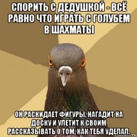 спорить с дедушкой - всё равно что играть с голубем в шахматы он раскидает фигуры, нагадит на доску и улетит к своим рассказывать о том, как тебя уделал.