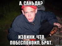 а, саньда? извини, что побеспокоил, брат.