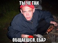 ты че так общаешся, еба?