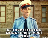  ну что, граждане алкоголики, хулиганы, тунеядцы, готовы к зачётам?