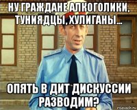 ну граждане алкоголики, туниядцы, хулиганы... опять в дит дискуссии разводим?