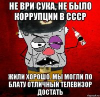 не ври сука, не было коррупции в ссср жили хорошо. мы могли по блату отличный телевизор достать