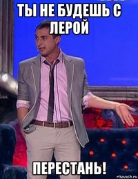 ты не будешь с лерой перестань!