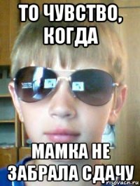 то чувство, когда мамка не забрала сдачу