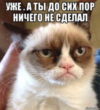 уже . а ты до сих пор ничего не сделал 