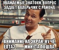 уважаемые знатоки, вопрос задает валерьчик с района. внимание на экран: ну чё, ёпта? .........минута пошла.