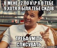 в мене 12 по к\р а в тебе 9.хотя я біля тебе сидів треба уміть списувать