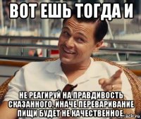 вот ешь тогда и не реагируй на правдивость сказанного, иначе переваривание пищи будет не качественное.