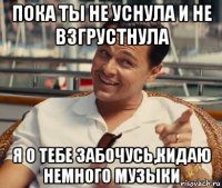 пока ты не уснула и не взгрустнула я о тебе забочусь,кидаю немного музыки