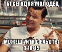 ты сегодня молодец можеш уйти с работы в 18-15