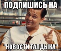 подпишись на "новости талдыка"