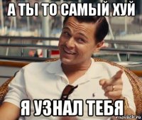 а ты то самый хуй я узнал тебя