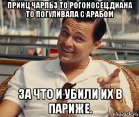 принц чарльз то рогоносец.диана то погуливала с арабом за что и убили их в париже.