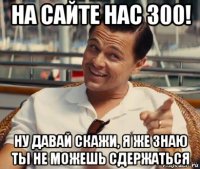 на сайте нас 300! ну давай скажи, я же знаю ты не можешь сдержаться