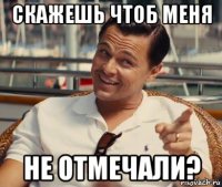 скажешь чтоб меня не отмечали?