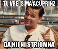 tu vrei s ma acuprinz da nii ni striomna