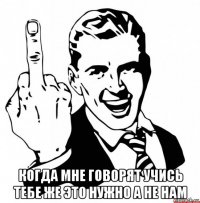 когда мне говорят учись тебе же это нужно а не нам