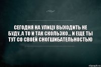 СЕГОДНЯ НА УЛИЦУ ВЫХОДИТЬ НЕ БУДУ, А ТО И ТАК СКОЛЬЗКО... И ЕЩЕ ТЫ ТУТ СО СВОЕЙ СНОГШИБАТЕЛЬНОСТЬЮ