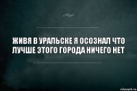 Живя в Уральске я осознал что лучше этого города ничего нет