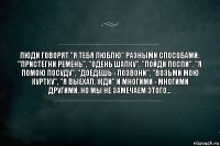 Люди говорят "Я тебя люблю" разными способами: "Пристегни ремень", "Одень шапку", "Пойди поспи", "Я помою посуду", "Доедешь - позвони", "Возьми мою куртку", "Я выехал, жди" и многими - многими другими. Но мы не замечаем этого...