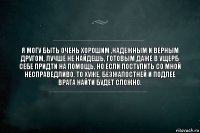 я могу быть очень хорошим ,надежным и верным другом, лучше не найдешь, готовым даже в ущерб себе придти на помощь, но если поступить со мной несправедливо, то хуже, безжалостней и подлее врага найти будет сложно.