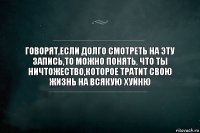 Говорят,если долго смотреть на эту запись,то можно понять, что ты ничтожество,которое тратит свою жизнь на всякую хуйню