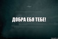 Добра ебя тебе!