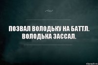 ПОЗВАЛ ВОЛОДЬКУ НА БАТТЛ.
ВОЛОДЬКА ЗАССАЛ.