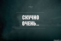 Скучно
Очень...