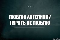 ЛЮБЛЮ АНГЕЛИНКУ
КУРИТЬ НЕ ЛЮБЛЮ