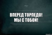 ВПЕРЕД ТОРПЕДО!
МЫ С ТОБОЙ!