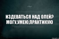 Издеваться над олей? Могу,умею,практикую