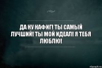 да ну нафиг! ты самый лучший! ты мой идеал! я тебя люблю!