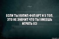 Если ты купил фул арт и 5 топ. Это не значит что ты умеешь играть (с)