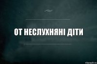 от неслухняні діти