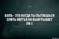 Боль - это когда ты пытаешься слить НИГГУ,а он выигрывает ЛИ :(