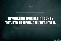 Прощения должен просить тот, кто не прав, а не тот, кто я.