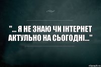 "... Я не знаю чи інтернет актульно на сьогодні..."