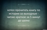 хотел прочитать книгу по истории за выходные - читаю краткое за 5 минут до урока