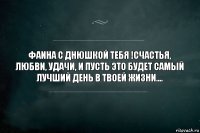 Фаина с днюшкой тебя !Счастья, любви, удачи, и пусть это будет самый лучший день в твоей жизни....