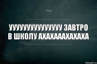 Ууууууууууууууу ЗАВТРО В ШКОЛУ АХАХАААХАХАХА