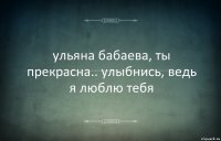 ульяна бабаева, ты прекрасна.. улыбнись, ведь я люблю тебя