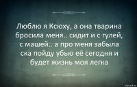 Люблю я Ксюху, а она тварина бросила меня.. сидит и с гулей, с машей.. а про меня забыла ска пойду убью её сегодня и будет жизнь моя легка