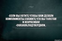 -Если вы хотите,чтобы вам делали комплименты,скажите,что вы толстая и некрасивая
-Сказала,подтвердили..