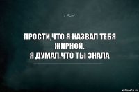 Прости,что я назвал тебя жирной.
Я думал,что ты знала