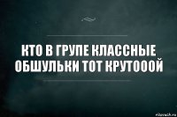 КтО в ГрУпЕ классные обшульки тот крутооой