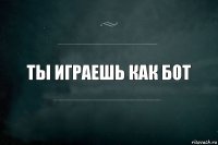 Ты играешь как бот