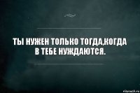 Ты нужен только тогда,когда в тебе нуждаются.