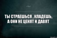 Ты страешься , кладешь, а они не ценят и давят